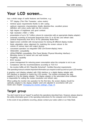 Page 9Your LCD screen...
Your LCD screen...
has a whole range of useful features and functions, e.g.:
• TFT display (Thin Film Transistor; active matrix)
• minimal space requirements thanks to slim casing
• optimum ergonomic characteristics (totally distortion-free, excellent picture
deﬁnition and colour purity right into the corners)
• high degree of brightness and good contrast
• high resolution (1920 x 1200)
• presentation of up to 16.7 million colours (in conjunction with an appropriate display adapter)
•...