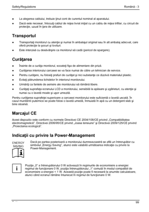 Page 105
Safety/Regulations Română - 3 
Fujitsu  99 
●  La alegerea cablului, trebuie  ţinut cont de curentul nominal al aparatului. 
●  Dac ă este necesar, înlocui ţi cablul de reţea livrat iniţial cu un cablu de re ţea trifilar, cu circuit de 
protec ţie, uzual în  ţara de utilizare. 
Transportul 
● Transportaţi monitorul cu aten ţie şi numai în ambalajul original  sau în alt ambalaj adecvat, care 
ofer ă protec ţie la şocuri  şi lovituri. 
●  Este interzis ă cu desăvârşire ca monitorul s ă cadă (pericol de...