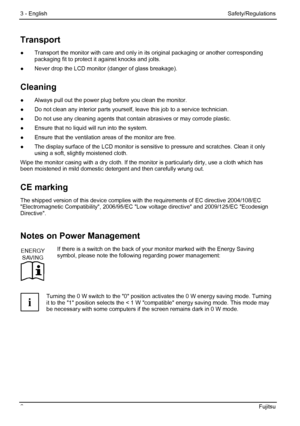 Page 12
3 - English Safety/Regulations 
6  Fujitsu 
Transport 
●  Transport the monitor with care and only in  its original packaging or another corresponding 
packaging fit to protect it against knocks and jolts. 
●   Never drop the LCD monitor (danger of glass breakage). 
Cleaning 
●  Always pull out the power plug before you clean the monitor. 
●
  Do not clean any interior parts yourself,  leave this job to a service technician. 
●   Do not use any cleaning agents that cont ain abrasives or may corrode...