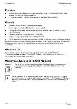 Page 112
3 - Slovenčina Safety/Regulations 
106  Fujitsu 
Preprava 
●  Monitor prepravujte opatrne a len v pôvodnom  balení alebo v inom vhodnom balení, ktoré 
zaru čuje ochranu proti nárazom a úderom. 
●   LCD monitor nesmie v žiadnom prípade spadnú ť (nebezpeč enstvo rozbitia). 
Čistenie 
● Vytiahnite sie ťovú zástr čku pred č istením monitora. 
●   Vnútorný priestor pláš ťa môže  čisti ť len servisný technik. 
●  Pre  čistenie nepoužívajte žiadne prášky na drhnutie a žiadne  čistiace prostriedky, ktoré...