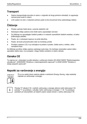 Page 115
Safety/Regulations Slovenščina - 3 
Fujitsu  109 
Transport 
●  Zaslon transportirajte previdno in samo v original ni ali drugi primerni embalaži, ki zagotavlja 
varnost pred sunki in udarci. 
●   LCD zaslon ne sme v nobenem primeru pasti na  tla (nevarnost loma zaslonskega stekla). 
Čiš čenje 
●  Preden za čnete  čistiti ekran, izvlecite elektri čni vti č. 
●   Notranjost ohišja zaslona sme  čistiti samo usposobljen serviser. 
●  Za  čišč enje ne uporabljajte  čistilnih praškov in nobenih razred čilnih...