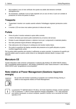 Page 18
3 - Italiano Safety/Regulations 
12  Fujitsu 
●  Nel scegliere il cavo di rete verificate  che questo sia adatto alla tensione nominale 
dellapparecchio. 
●   Se necessario, sostituite il cavo di rete origi nale con un cavo di rete a 3 poli con contatto di 
protezione di norma nel paese di utilizzo. 
Trasporto 
●   Trasportate il monitor con cautela usando solt anto limballaggio originale (protezione contro 
urti). 
●   Il monitor LCD non deve mai cadere  (pericolo di rottura del vetro). 
Pulizia 
●...