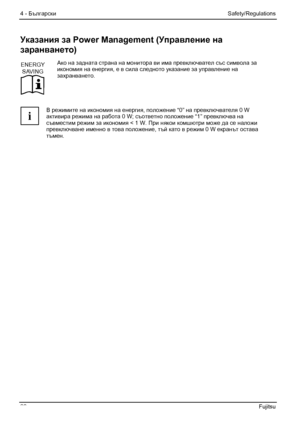 Page 34
4 - Български Safety/Regulations 
28  Fujitsu 
Указания за  Power Management ( Управление на  
заранването ) 
ENERGY
SAVING
  Ако
 на задната  страна на монитора ви  има превключвател  със символа  за 
икономия на  енергия, е в сила  следното  указание за управление  на 
захранването . 
 
i  В
 режимите  на икономия на  енергия, положение  “0” на превключвателя  0 W 
активира режима  на работа  0 W; съответно положение  “1” превключва  на 
съвместим  режим за икономия < 1 W. При  някои комшютри  може да...