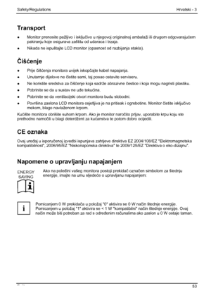 Page 59
Safety/Regulations Hrvatski - 3 
Fujitsu  53 
Transport 
●  Monitor prenosite pažljivo i isklju čivo u njegovoj originalnoj  ambalaži ili drugom odgovaraju ćem 
pakiranju koje osigurava zaštitu od udaraca i trzaja. 
●   Nikada ne ispuštajte LCD monitor  (opasnost od razbijanja stakla). 
Čiš ćenje 
●  Prije  čišć enja monitora uvijek iskop čajte kabel napajanja. 
●   Unutarnje dijelove ne  čistite sami, taj posao ostavite serviseru. 
●   Ne koristite sredstva za  čišć enje koja sadrže abrazivne  čestice...