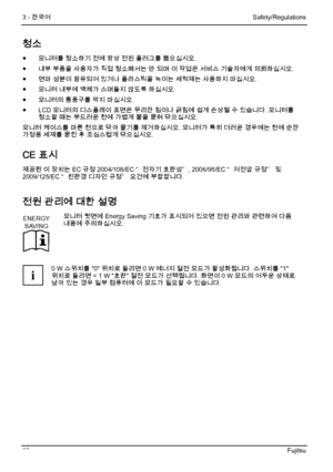 Page 74
3 - 한국어 Safety/Regulations 
68 Fujitsu 
청소 
●  모니터를 청소하기 전에 항상 전원 플러그를 뽑으십시오. 
●
  내부 부품을 사용자가 직접 청소해서는 안 되며 이 작업은 서비스 기술자에게 의뢰하십시오. 
●
  연마 성분이 함유되어 있거나 플라스틱을 녹이는 세척제는 사용하지 마십시오. 
●
  모니터 내부에 액체가 스며들지 않도록 하십시오. 
●
  모니터의 통풍구를 막지 마십시오. 
●
  LCD 모니터의 디스플레이 표면은 무리한 힘이나 긁힘에 쉽게 손상될 수 있습니다. 모니터를 
청소할 때는 부드러운 천에 가볍게 물을 묻혀 닦으십시오. 
모니터 케이스를 마른 천으로 닦아 물기를 제거하십시오. 모니터가 특히 더러운 경우에는 천에 순한 
가정용 세제를 묻힌 후 조심스럽게 닦으십시오. 
CE 표시 
제공된 이 장치는 EC 규정 2004/108/EC “ 전자기 호환성” , 2006/95/EC “ 저전압 규정”  및 
2009/125/EC “ 친환경 디자인 규정”...