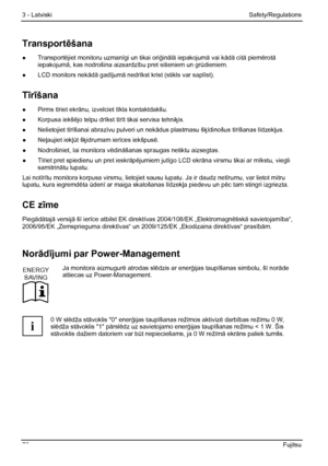 Page 84
3 - Latviski Safety/Regulations 
78  Fujitsu 
Transportēšana 
●  Transport ējiet monitoru uzman īgi un tikai ori ģinālā iepakojum ā vai kādā citā piem ērotā 
iepakojum ā, kas nodrošina aizsardz ību pret sitieniem un grūdieniem. 
●   LCD monitors nek ādā gadījumā nedr īkst krist (stikls var sapl īst). 
T īr īšana 
●  Pirms t īriet ekr ānu, izvelciet t īkla kontaktdakšu. 
●  Korpusa iekš ējo telpu drīkst tīr īt tikai servisa tehni ķis. 
●  Nelietojiet tī rīšanai abraz īvu pulveri un nek ādus plastmasu š...