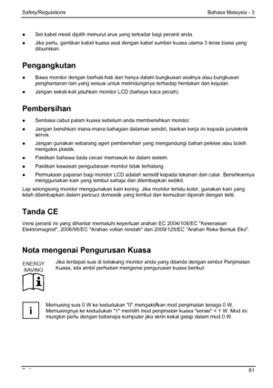 Page 87
Safety/Regulations Bahasa Malaysia - 3 
Fujitsu  81 
●  Set kabel mesti dipilih menurut arus yang terkadar bagi peranti anda. 
●
  Jika perlu, gantikan kabel k uasa asal dengan kabel sumber k uasa utama 3 teras biasa yang 
dibumikan. 
Pengangkutan 
●   Bawa monitor dengan berhati-hati dan hany a dalam bungkusan asalnya atau bungkusan 
penghantaran lain yang sesuai untuk melindunginya terhadap hentakan dan kejutan. 
●   Jangan sekali-kali jatuhkan monitor LCD (bahaya kaca pecah). 
Pembersihan 
●...