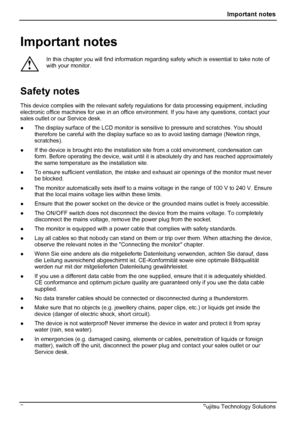 Page 6
 Important notes 
Important notes 
! 
In this chapter you will find information regardi ng safety which is essential to take note of 
with your monitor. 
Safety notes 
This device complies with the relevant safety  regulations for data processing equipment, including 
electronic office machines for use in an office  environment. If you have any questions, contact your 
sales outlet or our Service desk. 
●   The display surface of the LCD monitor is  sensitive to pressure and scratches. You should...