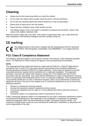 Page 8
 Important notes 
Cleaning 
●  Always pull out the power plug before you clean the monitor. 
●  Do not clean any interior parts yourself,  leave this job to a service technician. 
●  Do not use any cleaning agents that cont ain abrasives or may corrode plastic. 
●  Ensure that no liquid will run into the system. 
●  Ensure that the ventilation areas of the monitor are free. 
●  The display surface of the LCD monitor is s ensitive to pressure and scratches. Clean it only 
using a soft, slightly moistened...