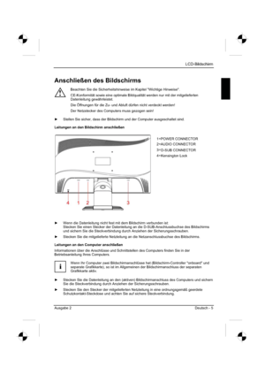 Page 13
LCD-Bildschirm
Ausgabe 2 Deutsch - 5 
Anschließen des Bildschirms 
!
Beachten Sie die Sicherheitshinweise im Kapitel "Wichtige Hinweise". 
CE-Konformität sowie eine optimale Bildqualität werden nur mit der mitgelieferten 
Datenleitung gewährleistet. 
Die Öffnungen für die Zu- und Abluft dürfen nicht verdeckt werden! 
Der Netzstecker des Computers muss gezogen sein! 
y   Stellen Sie sicher, dass der Bildschirm und der Computer ausgeschaltet s\
ind. 
Leitungen an den Bildschirm anschließen...