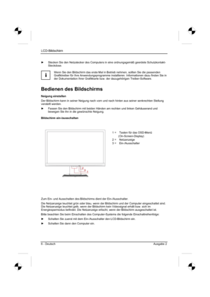 Page 14
LCD-Bildschirm
6 - Deutsch Ausgabe 2 
y  Stecken Sie den Netzstecker des Computers in eine ordnungsgemäß ge\
erdete Schutzkontakt-
Steckdose.
i
Wenn Sie den Bildschirm das erste Mal in Betrieb nehmen, sollten Sie die\
 passenden 
Grafiktreiber für Ihre Anwendungsprogramme installieren. Informationen dazu finden Sie in 
der Dokumentation Ihrer Grafikkarte bzw. der dazugehörigen Treiber-Software. 
Bedienen des Bildschirms 
Neigung einstellen 
Der Bildschirm kann in seiner Neigung nach vorn und nach...