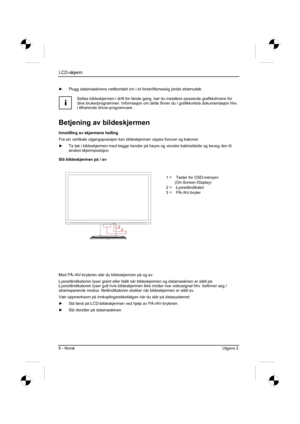 Page 146
LCD-skjerm
6 - Norsk Utgave 2 
y  Plugg datamaskinens nettkontakt inn i et forskriftsmessig jordet strø\
muttak. 
i
Settes bildeskjermen i drift for første gang, bør du installere pa\
ssende grafikkdrivere for 
dine brukerprogrammer. Informasjon om dette finner du i grafikkortets do\
kumentasjon hhv. 
i tilhørende driver-programvare. 
Betjening av bildeskjermen 
Innstilling av skjermens helling 
Fra sin vertikale utgangsposisjon kan bildeskjermen vippes forover og bakover. 
y  Ta tak i bildeskjermen...