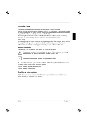 Page 21
Edition 2 English - 1 
Introduction
This manual contains important information for correct set-up of your LCD monitor.  
A screen controller with VGA interface is required to control the LCD monitor. The monitor pro\
cesses 
the data supplied to it by the screen controller. The screen controller/the associated driver soft\
ware is 
responsible for setting the modes (resolution and refresh rate). 
When putting the monitor into operation for the first time, the screen display should be optimally 
adapted...