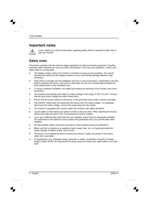 Page 22
LCD monitor 
2 - English Edition 2 
Important notes 
!
In this chapter you will find information regarding safety which is essential to take note of 
with your monitor. 
Safety notes 
This device complies with the relevant safety regulations for data processing equipment, including 
electronic office machines for use in an office environment. If you have any questions, contact your 
sales outlet or our help desk. 
”  The display surface of the LCD monitor is sensitive to pressure and scratches. You...