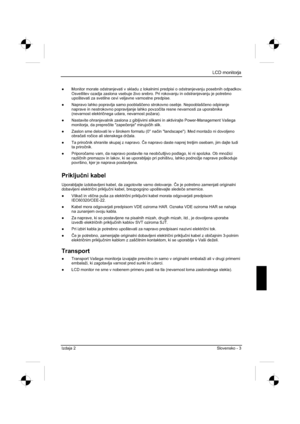 Page 215
LCD monitorja 
Izdaja 2 Slovensko - 3 
”  Monitor morate odstranjevati v skladu z lokalnimi predpisi o odstranjeva\
nju posebnih odpadkov. 
Osvetlitev ozadja zaslona vsebuje živo srebro. Pri rokovanju in odstranjevanju je potrebno 
upoštevati za svetilne cevi veljavne varnostne predpise. 
”   Napravo lahko popravlja samo pooblaš þeno strokovno osebje. Nepooblaš þeno odpiranje 
naprave in nestrokovno popravljanje lahko povzo þita resne nevarnosti za uporabnika 
(nevarnost elektri þnega udara, nevarnost...