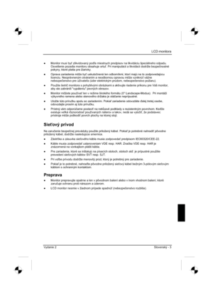 Page 227
LCD monitora
Vydanie 2 Slovenský - 3 
”  Monitor musí by  zlikvidovaný pod a miestnych predpisov na likvidáciu špeciálneho odpadu. 
Osvetlenie pozadia monitoru obsahuje ortu . Pri manipulácii a likvidácii dodržte bezpe þnostné
pokyny, ktoré platia pre žiarivky. 
”   Oprava zariadenia môže by  uskuto þnená len odborníkmi, ktorí majú na to zodpovedajúcu 
licenciu. Neoprávneným otváraním a neodbornou opravou môž\
e vzniknú  vážne 
nebezpe þenstvo pre užívate a (úder elektrickým prúdom, nebezpe...