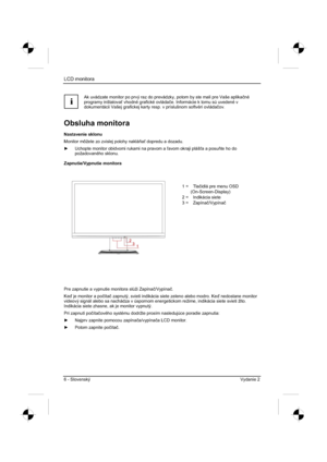 Page 230
LCD monitora 
6 - Slovenský Vydanie 2 
i
Ak uvádzate monitor po prvý raz do prevádzky, potom by ste mali pre Vaše aplikaþné
programy inštalova  vhodné grafické ovláda þe. Informácie k tomu sú uvedené v 
dokumentácii Vašej grafickej karty resp. v príslušnom softvéri ovláda þov.
Obsluha monitora 
Nastavenie sklonu 
Monitor môžete zo zvislej polohy naklá a dopredu a dozadu. 
y   Uchopte monitor obidvomi rukami na pravom a  avom okraji pláš a a posu te ho do 
požadovaného sklonu....