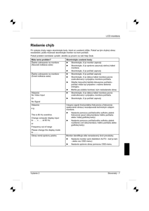 Page 231
LCD monitora
Vydanie 2 Slovenský - 7 
Riešenie chýb 
Pri výskyte chyby najprv skontrolujte body, ktoré sú uvedené nižšie. Pokia sa tým chybný obraz 
neodstránil, pod a možností skontrolujte monitor na inom po þíta þi.
Pokia  problém nemôžete vyrieši , obrá te sa prosím na náš Help Desk. 
Máte tento problém?  Skontrolujte uvedené body: 
Žiadne zobrazenie na monitore 
(Nesvieti indikácia siete)  y
 Skontrolujte,  þi je monitor zapnutý. 
y  Skontrolujte,  þi je správne zasunutý sie ový kábel...