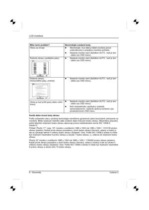 Page 232
LCD monitora 
8 - Slovenský Vydanie 2 
Máte tento problém?  Skontrolujte uvedené body: 
Obraz sa chveje y Skontrolujte,  þi je dátový kábel monitora pevne 
zoskrutkovaný s prípojkou monitora po þíta þa.
y   Nastavte monitor sami (tla þidlom AUTO - ke  je tam 
- alebo cez OSD menu). 
Rušenia obrazu (vertikálne pásy) y   Nastavte monitor sami (tla þidlom AUTO - ke  je tam 
- alebo cez OSD menu). 
Rušenia obrazu 
(horizontálne pásy, zrnenie) y   Nastavte monitor sami (tla þidlom AUTO - ke  je tam...