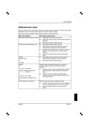 Page 243
LCD monitoru
Vydání 2 ýesky - 7 
Odstra ování chyb 
Když se vyskytne chyba, zkontrolujte nejd íve níže uvedené body. Pokud se tím chybný obraz ješt 
neodstranil, m l by se monitor podle možnosti vyzkoušet na jiném po þíta þi.
Když tento problém nem $žete vy ešit, obra te se prosím na náš Help Desk. 
Máte tento problém?  Zkontrolujte uvedené body: 
Žádný obraz (sí ová indikace nesvítí) y  Zkontrolujte, jestli je monitor zapnutý. 
y   Zkontrolujte, jestli je sí ové vedení monitoru správn ...