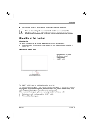 Page 27
LCD monitor 
Edition 2 English - 7 
y  Plug the power connector of the computer into a properly grounded mains outlet. 
i
When you start working with your monitor for the first time you should install the 
appropriate graphics drivers for your application software. Details of how to do this are 
provided in the documentation on your screen controller/the associated driver software. 
Operation of the monitor 
Adjusting rake 
The rake of the monitor can be adjusted forward and back from its vertical...