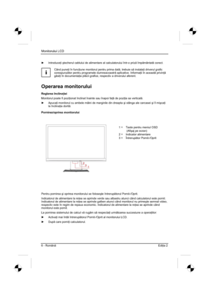 Page 278
Monitorului LCD 
6 - Român Edi ia 2 
y  Introduce  i útecherul cablului de alimentare al calculatorului într-o priz  împ mântat  corect. 
i
Când pune  i în func  iune monitorul pentru prima dat , trebuie s  instala  i driverul grafic 
corespunz tor pentru programele dumneavoastr  aplicative. Informa  ii în aceast  privin  
g si  i în documenta  ia pl cii grafice, respectiv a driverului aferent. 
Operarea monitorului
Reglarea înclina  iei
Monitorul poate fi pozi  ionat...