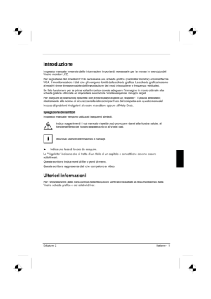 Page 69
Edizione 2Italiano - 1 
Introduzione
In questo manuale troverete delle informazioni importanti, necessarie pe\
r la messa in esercizio del 
Vostro monitor LCD.  
Per la gestione del monitor LCD è necessaria una scheda grafica (controller monitor) con interfaccia 
VGA. Il monitor elabora i dati che gli vengono forniti dalla scheda graf\
ica. La scheda grafica insieme 
ai relativi driver è responsabile dell’impostazione dei modi (risoluzione e frequenza verticale). 
Se fate funzionare per la prima volta...