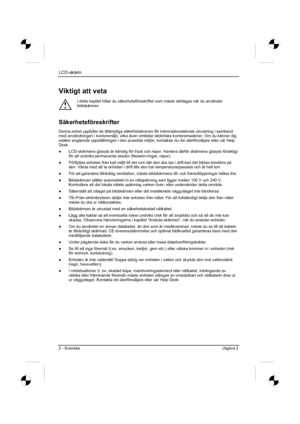 Page 82
LCD-skärm
2 - Svenska Utgåva 2 
Viktigt att veta 
!
I detta kapitel hittar du säkerhetsföreskrifter som måste iaktt\
agas när du använder 
bildskärmen.
Säkerhetsföreskrifter
Denna enhet uppfyller de tillämpliga säkerhetskraven för informationsteknisk utr\
ustning i samband 
med användningen i kontorsmiljö, vilka även omfattar elektriska kontorsmaskiner. Om du känner dig 
osäker angående uppställningen i den avsedda miljön, kontaktar du din återförsäljare eller vår Help 
Desk.
”  LCD-skärmens glasyta är...