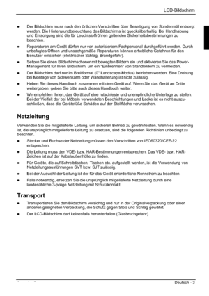 Page 11LCD-Bildschirm
Ausgabe 2 Deutsch - 3 
”  Der Bildschirm muss nach den örtlichen Vorschriften über Beseitigung von Sondermüll entsorgt 
werden. Die Hintergrundbeleuchtung des Bildschirms ist quecksilberhaltig. Bei Handhabung 
und Entsorgung sind die für Leuchtstoffröhren geltenden Sicherheitsbestimmungen zu 
beachten.
”  Reparaturen am Gerät dürfen nur von autorisiertem Fachpersonal durchgeführt werden. Durch 
unbefugtes Öffnen und unsachgemäße Reparaturen können erhebliche Gefahren für den 
Benutzer...