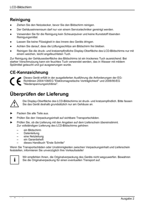 Page 12LCD-Bildschirm
4 - Deutsch Ausgabe 2 
Reinigung
”  Ziehen Sie den Netzstecker, bevor Sie den Bildschirm reinigen. 
”  Der Gehäuseinnenraum darf nur von einem Servicetechniker gereinigt werden. 
” Verwenden Sie für die Reinigung kein Scheuerpulver und keine Kunststoff lösenden 
Reinigungsmittel.
”  Lassen Sie keine Flüssigkeit in das Innere des Geräts dringen. 
”  Achten Sie darauf, dass die Lüftungsschlitze am Bildschirm frei bleiben. 
”  Reinigen Sie die druck- und kratzempfindliche...