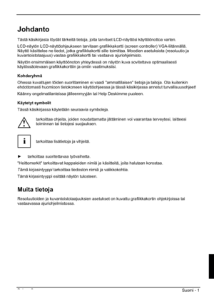 Page 117Painos 2 Suomi - 1 
Johdanto
Tästä käsikirjasta löydät tärkeitä tietoja, joita tarvitset LCD-näyttösi käyttöönottoa varten.  
LCD-näytön LCD-näyttöohjaukseen tarvitaan grafiikkakortti (screen controller) VGA-liitännällä. 
Näyttö käsittelee ne tiedot, jotka grafiikkakortti sille toimittaa. Moodien asetuksista (resoluutio ja 
kuvantoistotaajuus) vastaa grafiikkakortti tai vastaava ajuriohjelmisto. 
Näytön ensimmäisen käyttöönoton yhteydessä on näytön kuva sovitettava optimaalisesti 
käytössäolevaan...