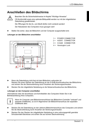 Page 13LCD-Bildschirm
Ausgabe 2 Deutsch - 5 
Anschließen des Bildschirms 
!
Beachten Sie die Sicherheitshinweise im Kapitel "Wichtige Hinweise". 
CE-Konformität sowie eine optimale Bildqualität werden nur mit der mitgelieferten 
Datenleitung gewährleistet. 
Die Öffnungen für die Zu- und Abluft dürfen nicht verdeckt werden! 
Der Netzstecker des Computers muss gezogen sein! 
y  Stellen Sie sicher, dass der Bildschirm und der Computer ausgeschaltet sind. 
Leitungen an den Bildschirm anschließen 
1=POWER...