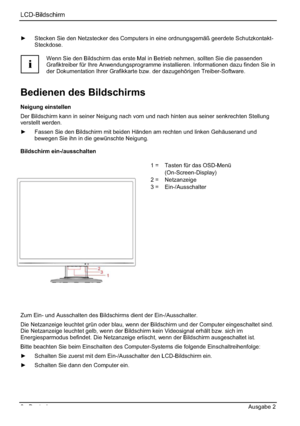 Page 14LCD-Bildschirm
6 - Deutsch Ausgabe 2 
y  Stecken Sie den Netzstecker des Computers in eine ordnungsgemäß geerdete Schutzkontakt-
Steckdose.
i
Wenn Sie den Bildschirm das erste Mal in Betrieb nehmen, sollten Sie die passenden 
Grafiktreiber für Ihre Anwendungsprogramme installieren. Informationen dazu finden Sie in 
der Dokumentation Ihrer Grafikkarte bzw. der dazugehörigen Treiber-Software. 
Bedienen des Bildschirms 
Neigung einstellen 
Der Bildschirm kann in seiner Neigung nach vorn und nach hinten aus...