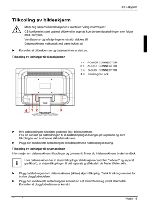 Page 145LCD-skjerm
Utgave 2 Norsk - 5 
Tilkopling av bildeskjerm 
!
Merk deg sikkerhetsinformasjonen i kapittelet "Viktig informasjon". 
CE-konformitet samt optimal bildekvalitet oppnås kun dersom dataledningen som følger 
med, benyttes. 
Ventilasjons- og lufteåpningene må aldri dekkes til! 
Datamaskinens nettkontakt må være trukket ut! 
y  Kontroller at bildeskjermen og datamaskinen er slått av. 
Tilkopling av ledninger til bildeskjermen 
1=POWER CONNECTOR 
2=AUDIO CONNECTOR 
3=Earphone CONNECTOR 
4=...