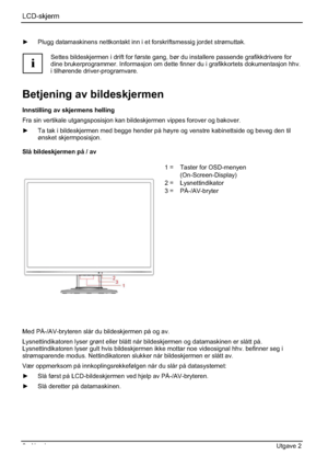 Page 146LCD-skjerm
6 - Norsk Utgave 2 
y  Plugg datamaskinens nettkontakt inn i et forskriftsmessig jordet strømuttak. 
i
Settes bildeskjermen i drift for første gang, bør du installere passende grafikkdrivere for 
dine brukerprogrammer. Informasjon om dette finner du i grafikkortets dokumentasjon hhv. 
i tilhørende driver-programvare. 
Betjening av bildeskjermen 
Innstilling av skjermens helling 
Fra sin vertikale utgangsposisjon kan bildeskjermen vippes forover og bakover. 
y  Ta tak i bildeskjermen med...