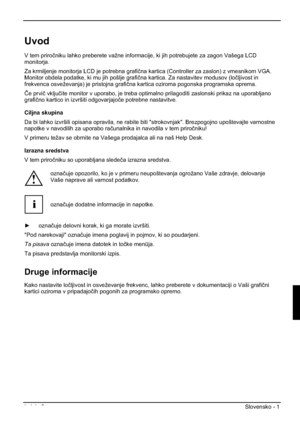 Page 213Izdaja 2 Slovensko - 1 
Uvod
V tem priroþniku lahko preberete važne informacije, ki jih potrebujete za zagon Vašega LCD 
monitorja.
Za krmiljenje monitorja LCD je potrebna grafiþna kartica (Controller za zaslon) z vmesnikom VGA. 
Monitor obdela podatke, ki mu jih pošlje grafiþna kartica. Za nastavitev modusov (loþljivost in 
frekvenca osveževanja) je pristojna grafiþna kartica oziroma pogonska programska oprema. 
ýe prviþ vkljuþite monitor v uporabo, je treba optimalno prilagoditi zaslonski prikaz na...