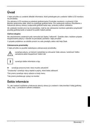 Page 225Vydanie 2 Slovenský - 1 
Úvod
V tejto príruþke sú uvedené dôležité informácie, ktoré potrebujete pre uvedenie Vášho LCD monitoru 
do prevádzky.  
Pre aktiváciu LCD monitora je potrebná grafická karta (Controller monitora) s rozhraním VGA. 
Monitor spracováva dáta, ktoré mu poskytuje grafická karta. Pre nastavenie režimov (Rozlíšenie a 
frekvencia obnovy obrazu) zodpovedá grafická karta resp. príslušný softvér ovládaþov.
Ak uvádzate monitor prvý raz do prevádzky, mali by ste zobrazenie monitora optimálne...