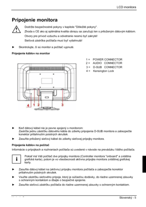 Page 229LCD monitora
Vydanie 2 Slovenský - 5 
Pripojenie monitora 
!
Dodržte bezpeþnostné pokyny v kapitole "Dôležité pokyny". 
Zhoda s CE ako aj optimálna kvalita obrazu sa zaruþujú len s priloženým dátovým káblom. 
Otvory pre prívod vzduchu a odvetranie nesmú by zakryté! 
Sieová zástrþka poþítaþa musí by vytiahnutá! 
y Skontrolujte, þi sú monitor a poþítaþ vypnuté. 
Pripojenie káblov na monitor 
1=POWER CONNECTOR 
2=AUDIO CONNECTOR 
3=Earphone CONNECTOR 
4= HDMI CONNECTOR 
5=DVI CONNECTOR 
6=D-SUB...