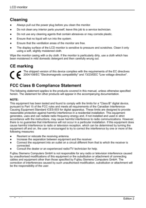 Page 24LCD monitor 
4 - English Edition 2 
Cleaning
”  Always pull out the power plug before you clean the monitor. 
”  Do not clean any interior parts yourself, leave this job to a service technician. 
”  Do not use any cleaning agents that contain abrasives or may corrode plastic. 
”  Ensure that no liquid will run into the system. 
”  Ensure that the ventilation areas of the monitor are free. 
”  The display surface of the LCD monitor is sensitive to pressure and scratches. Clean it only 
using a soft,...