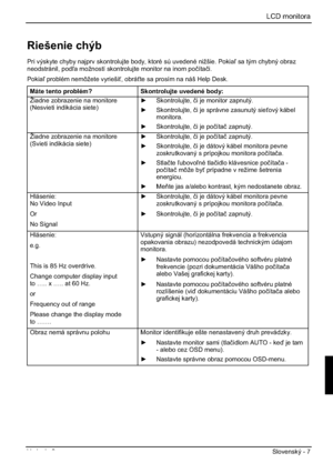 Page 231LCD monitora
Vydanie 2 Slovenský - 7 
Riešenie chýb 
Pri výskyte chyby najprv skontrolujte body, ktoré sú uvedené nižšie. Pokia sa tým chybný obraz 
neodstránil, poda možností skontrolujte monitor na inom poþítaþi.
Pokia problém nemôžete vyrieši, obráte sa prosím na náš Help Desk. 
Máte tento problém? Skontrolujte uvedené body: 
Žiadne zobrazenie na monitore 
(Nesvieti indikácia siete) y Skontrolujte, þi je monitor zapnutý. 
y Skontrolujte, þi je správne zasunutý sieový kábel 
monitora.
y...