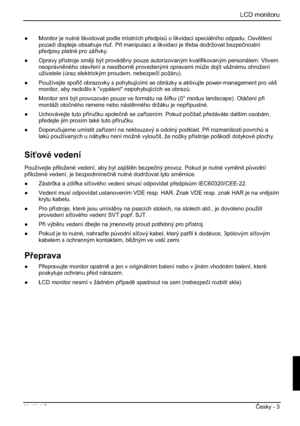 Page 239LCD monitoru
Vydání 2 ýesky - 3 
”  Monitor je nutné likvidovat podle místních pedpis$ o likvidaci speciálního odpadu. Osvtlení
pozadí displeje obsahuje rtu. Pi manipulaci a likvidaci je teba dodržovat bezpeþnostní
pedpisy platné pro záivky. 
” Opravy pístroje smjí být provádny pouze autorizovaným kvalifikovaným personálem. Vlivem 
neoprávnného otevení a neodborn provedenými opravami m$že dojít vážnému ohrožení 
uživatele (úraz elektrickým proudem, nebezpeþí požáru). 
”...