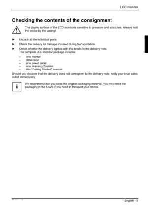 Page 25LCD monitor 
Edition 2 English - 5 
Checking the contents of the consignment 
!
The display surface of the LCD monitor is sensitive to pressure and scratches. Always hold 
the device by the casing! 
y  Unpack all the individual parts. 
y  Check the delivery for damage incurred during transportation. 
y  Check whether the delivery agrees with the details in the delivery note. 
The complete LCD monitor package includes: 
– one monitor 
– data cable 
–  one power cable 
–  one Warranty Booklet 
–  this...