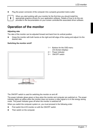 Page 27LCD monitor 
Edition 2 English - 7 
y  Plug the power connector of the computer into a properly grounded mains outlet. 
i
When you start working with your monitor for the first time you should install the 
appropriate graphics drivers for your application software. Details of how to do this are 
provided in the documentation on your screen controller/the associated driver software. 
Operation of the monitor 
Adjusting rake 
The rake of the monitor can be adjusted forward and back from its vertical...