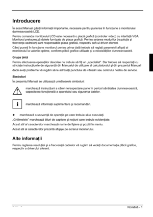 Page 273Edi ia 2 Român - 1 
Introducere
În acest Manual gsi i informa ii importante, necesare pentru punerea în func iune a monitorului 
dumneavoastr LCD.
Pentru comanda monitorului LCD este necesar o plac grafic (controler video) cu interfa  VGA. 
Monitorul prelucreaz datele furnizate de placa grafic. Pentru setarea modurilor (rezolu iaúi
frecven a cadrelor) sunt responsabile placa grafic, respectiv soft-ul driver aferent. 
Când pune i în func iune monitorul pentru prima dat...