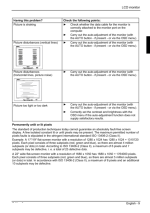 Page 29LCD monitor 
Edition 2 English - 9 
Having this problem? Check the following points: 
Picture is shaking y  Check whether the data cable for the monitor is 
correctly attached to the monitor port on the 
computer.
y  Carry out the auto-adjustment of the monitor (with 
the AUTO button - if present - or via the OSD menu). 
Picture disturbances (vertical lines) y  Carry out the auto-adjustment of the monitor (with 
the AUTO button - if present - or via the OSD menu). 
Picture disturbances 
(horizontal...