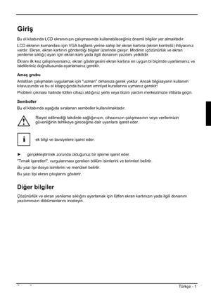 Page 285Basım 2Türkçe - 1 
Giriú
Bu el kitabında LCD ekranınızın çalıúmasında kullanabilece÷iniz önemli bilgiler yer almaktadır.
LCD ekranın kumandası için VGA ba÷lantı yerine sahip bir ekran kartına (ekran kontrolü) ihtiyacınız
vardır. Ekran, ekran kartının gönderdi÷i bilgiler üzerinde çalıúır. Modinin (çözünürlük ve ekran 
yenileme sıklı÷ı) ayarı için ekran kartı yada ilgili donanım yazılımı yetkilidir. 
Ekranı ilk kez çalıútırıyorsanız, ekran göstergesini ekran kartına en uygun bi biçimde uyarlamanız ve...