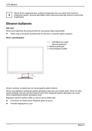 Page 290LCD ekranın
6 - Türkçe Basim 2 
i
Ekranı ilk kez çalıútırıyorsanız, kullanım programları için uyun ekran kartı yazılımını
yüklemeniz gerekir. Bununla ilgili bilgileri ekran kartınızda yada ilgili donanım yazılımında
bulabilirsiniz. 
Ekrann kullanm
E÷ri ayar
Ekran kendi e÷iminde dik pozisyonunda ileri veya geriye do÷ru ayarlanabilir. 
y Ekranı sa÷ ve sol gövde kenarlarından iki elle tutun ve istenilen e÷ime ayarlayın.
Ekran, açma/kapatma 
1 =  OSD-Menü için tuúlar  
(ekranda gösterim) 
2 =ùebeke...