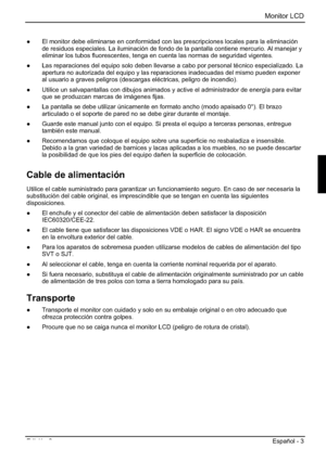 Page 47Monitor LCD 
Edición 2 Español - 3 
”  El monitor debe eliminarse en conformidad con las prescripciones locales para la eliminación 
de residuos especiales. La iluminación de fondo de la pantalla contiene mercurio. Al manejar y 
eliminar los tubos fluorescentes, tenga en cuenta las normas de seguridad vigentes. 
”  Las reparaciones del equipo solo deben llevarse a cabo por personal técnico especializado. La 
apertura no autorizada del equipo y las reparaciones inadecuadas del mismo pueden exponer 
al...