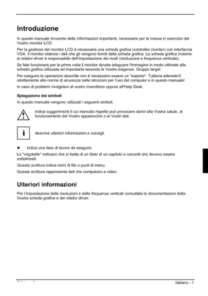 Page 69Edizione 2Italiano - 1 
Introduzione
In questo manuale troverete delle informazioni importanti, necessarie per la messa in esercizio del 
Vostro monitor LCD.  
Per la gestione del monitor LCD è necessaria una scheda grafica (controller monitor) con interfaccia 
VGA. Il monitor elabora i dati che gli vengono forniti dalla scheda grafica. La scheda grafica insieme 
ai relativi driver è responsabile dell’impostazione dei modi (risoluzione e frequenza verticale). 
Se fate funzionare per la prima volta il...