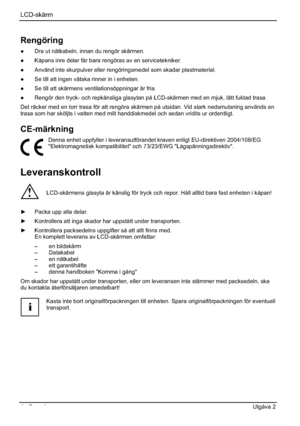 Page 84LCD-skärm
4 - Svenska Utgåva 2 
Rengöring
”  Dra ut nätkabeln, innan du rengör skärmen. 
”  Kåpans inre delar får bara rengöras av en servicetekniker. 
”  Använd inte skurpulver eller rengöringsmedel som skadar plastmaterial. 
”  Se till att ingen vätska rinner in i enheten. 
”  Se till att skärmens ventilationsöppningar är fria. 
”  Rengör den tryck- och repkänsliga glasytan på LCD-skärmen med en mjuk, lätt fuktad trasa. 
Det räcker med en torr trasa för att rengöra skärmen på utsidan. Vid stark...